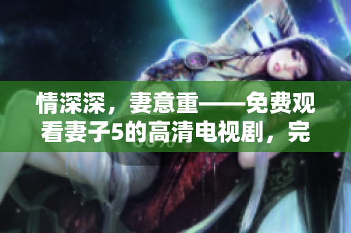 情深深，妻意重——免費(fèi)觀看妻子5的高清電視劇，完整無遺漏！