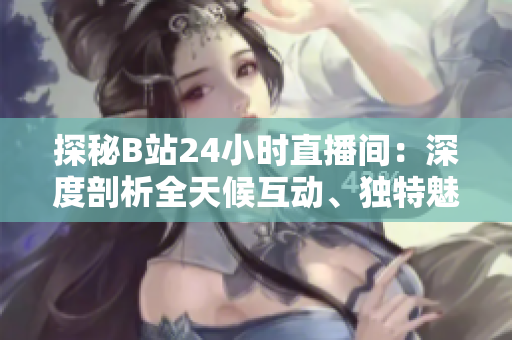 探秘B站24小時(shí)直播間：深度剖析全天候互動(dòng)、獨(dú)特魅力與最新熱點(diǎn)