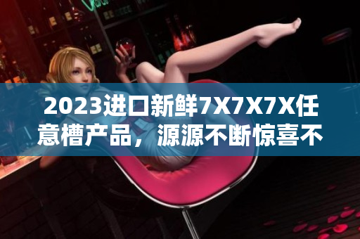 2023進(jìn)口新鮮7X7X7X任意槽產(chǎn)品，源源不斷驚喜不斷