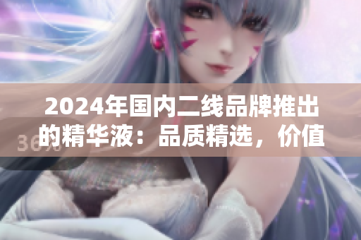 2024年國內(nèi)二線品牌推出的精華液：品質(zhì)精選，價值優(yōu)越