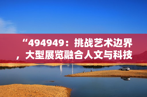 “494949：挑戰(zhàn)藝術(shù)邊界，大型展覽融合人文與科技”