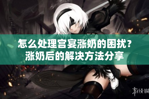 怎么處理宮宴漲奶的困擾？漲奶后的解決方法分享