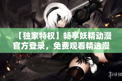 【獨家特權(quán)】暢享妖精動漫官方登錄，免費觀看精選漫畫
