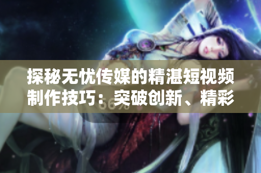 探秘?zé)o憂傳媒的精湛短視頻制作技巧：突破創(chuàng)新、精彩絕倫的秘訣揭秘