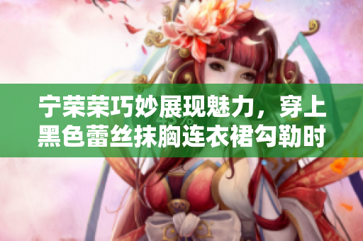 寧榮榮巧妙展現(xiàn)魅力，穿上黑色蕾絲抹胸連衣裙勾勒時(shí)尚韻味
