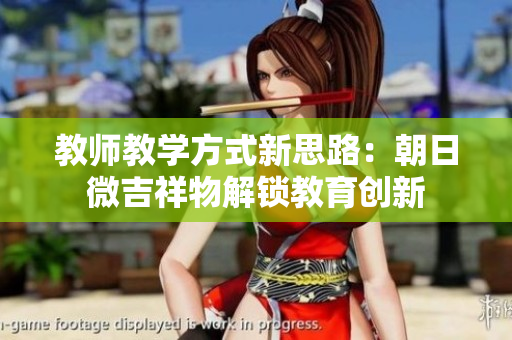 教師教學(xué)方式新思路：朝日微吉祥物解鎖教育創(chuàng)新