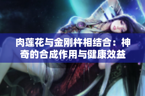 肉蓮花與金剛杵相結(jié)合：神奇的合成作用與健康效益