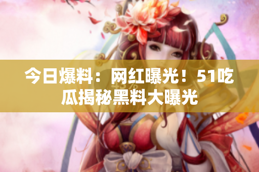 今日爆料：網(wǎng)紅曝光！51吃瓜揭秘黑料大曝光