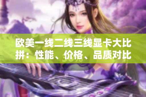 歐美一線(xiàn)二線(xiàn)三線(xiàn)顯卡大比拼：性能、價(jià)格、品質(zhì)對(duì)比