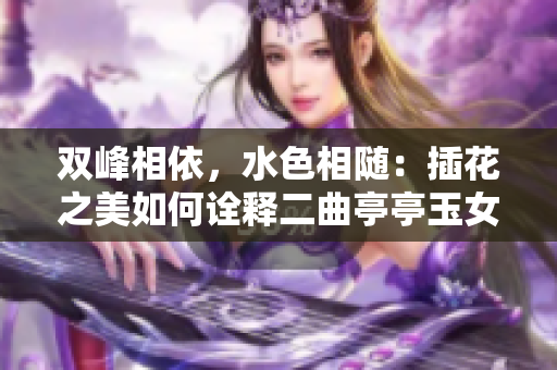 雙峰相依，水色相隨：插花之美如何詮釋二曲亭亭玉女峰的風(fēng)姿？