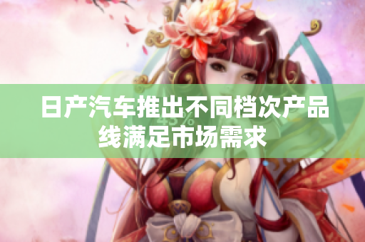 日產(chǎn)汽車(chē)推出不同檔次產(chǎn)品線滿足市場(chǎng)需求