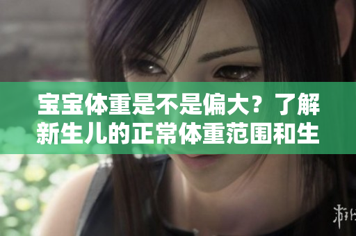 寶寶體重是不是偏大？了解新生兒的正常體重范圍和生長發(fā)育特點