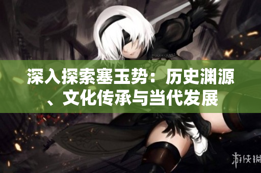 深入探索塞玉勢(shì)：歷史淵源、文化傳承與當(dāng)代發(fā)展