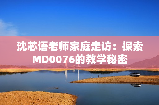 沈芯語(yǔ)老師家庭走訪：探索MD0076的教學(xué)秘密