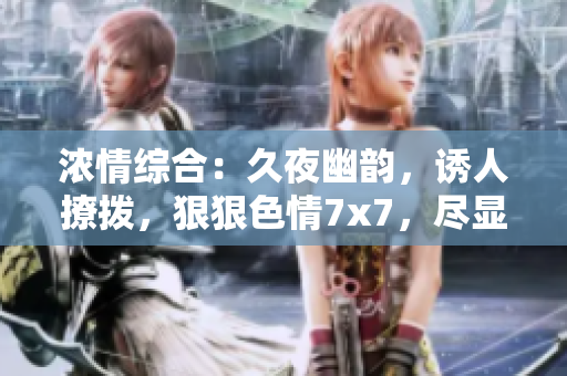 濃情綜合：久夜幽韻，誘人撩撥，狠狠色情7x7，盡顯魅力風(fēng)情
