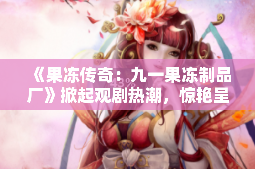 《果凍傳奇：九一果凍制品廠》掀起觀劇熱潮，驚艷呈現(xiàn)甜蜜工廠奇幻故事