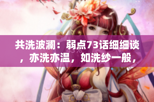 共洗波瀾：弱點(diǎn)73話細(xì)細(xì)談，亦洗亦溫，如洗紗一般，輕輕拭去，洗盡塵埃