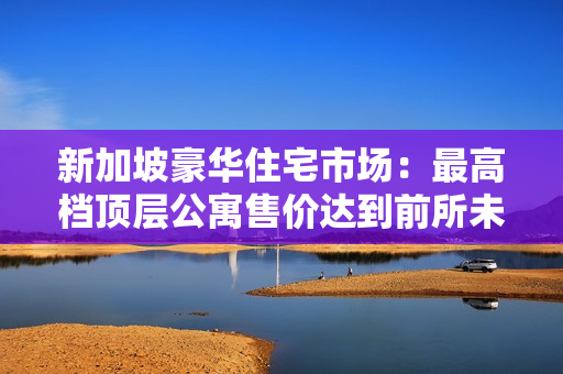 新加坡豪華住宅市場：最高檔頂層公寓售價達到前所未有的11小時高價