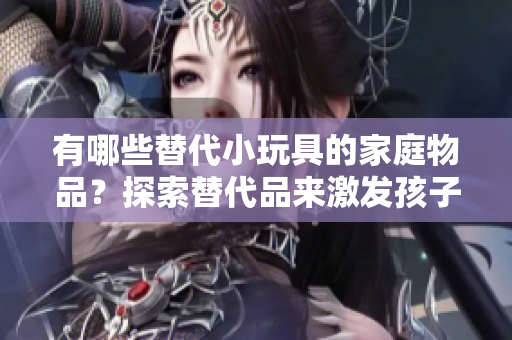 有哪些替代小玩具的家庭物品？探索替代品來激發(fā)孩子的創(chuàng)造力和想象力