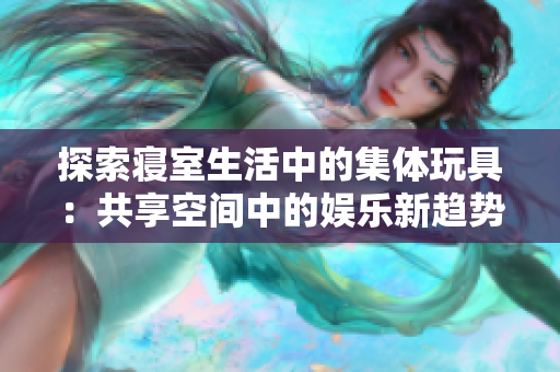 探索寢室生活中的集體玩具:共享空間中的娛樂(lè)新趨勢(shì) 探索寢室生活中的集體玩具:共享空間中的娛樂(lè)新趨勢(shì)