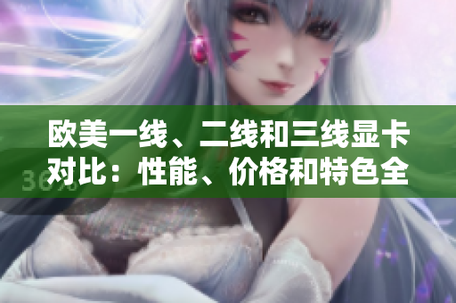 歐美一線、二線和三線顯卡對比：性能、價格和特色全面解析