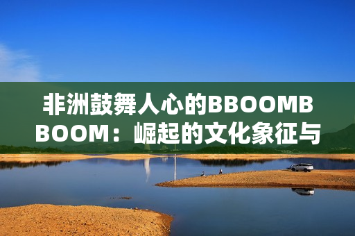 非洲鼓舞人心的BBOOMBBOOM：崛起的文化象征與全球影響