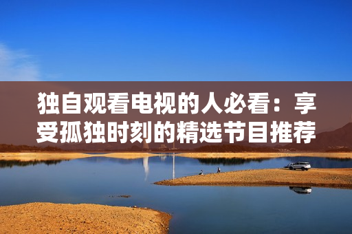 獨自觀看電視的人必看：享受孤獨時刻的精選節(jié)目推薦