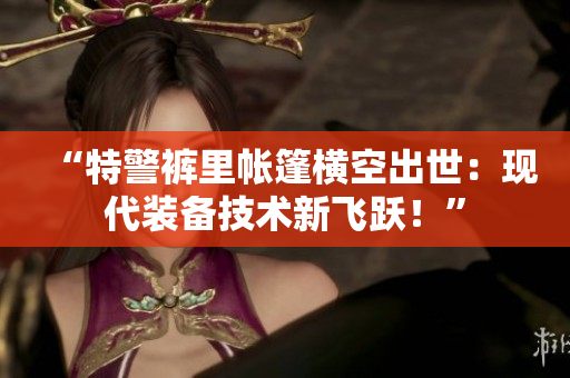 “特警褲里帳篷橫空出世：現(xiàn)代裝備技術(shù)新飛躍！”