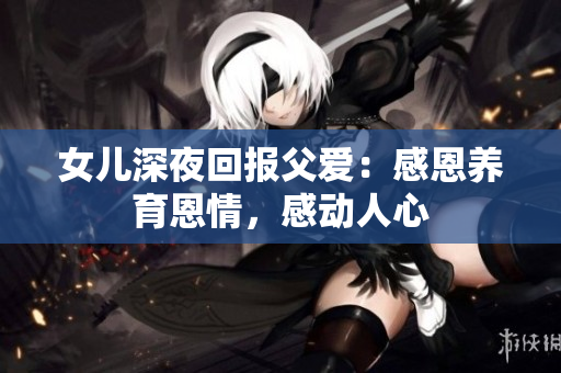 女兒深夜回報(bào)父愛:感恩養(yǎng)育恩情,感動(dòng)人心 女兒深夜回報(bào)父愛:感恩養(yǎng)育恩情,感動(dòng)人心