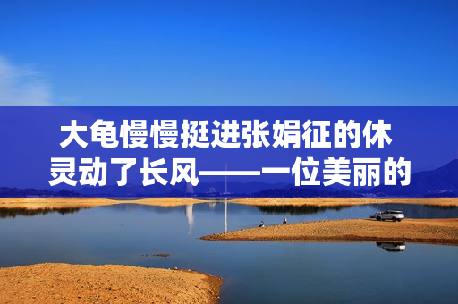 大龜慢慢挺進張娟征的休 靈動了長風(fēng)——一位美麗的藝術(shù)故事