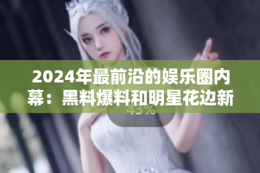 2024年最前沿的娛樂圈內(nèi)幕：黑料爆料和明星花邊新聞全揭秘