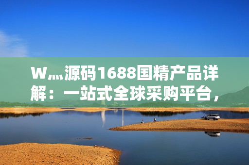 W灬源碼1688國(guó)精產(chǎn)品詳解：一站式全球采購(gòu)平臺(tái)，助力企業(yè)高效采購(gòu)