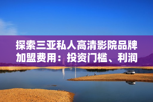 探索三亞私人高清影院品牌加盟費(fèi)用：投資門檻、利潤(rùn)預(yù)期及加盟流程詳解