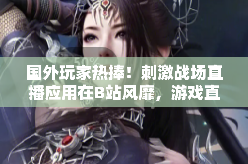 國(guó)外玩家熱捧！刺激戰(zhàn)場(chǎng)直播應(yīng)用在B站風(fēng)靡，游戲直播平臺(tái)異軍突起