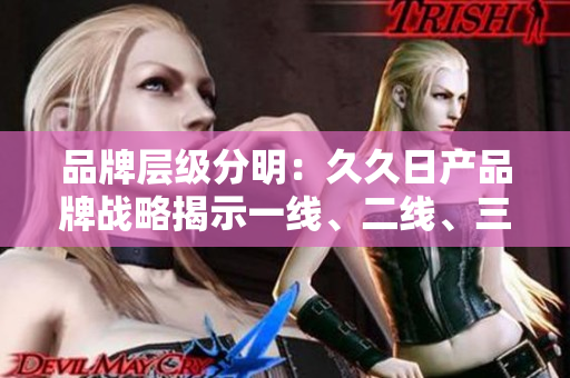 品牌層級分明：久久日產(chǎn)品牌戰(zhàn)略揭示一線、二線、三線發(fā)展路徑