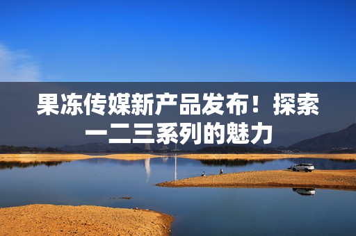 果凍傳媒新產(chǎn)品發(fā)布！探索一二三系列的魅力