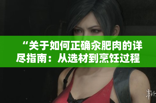 “關于如何正確汆肥肉的詳盡指南：從選材到烹飪過程的完整步驟和小技巧”