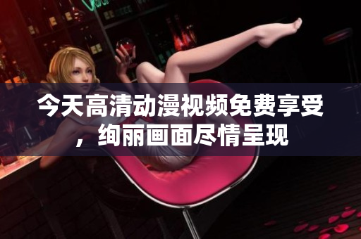 今天高清動漫視頻免費(fèi)享受，絢麗畫面盡情呈現(xiàn)