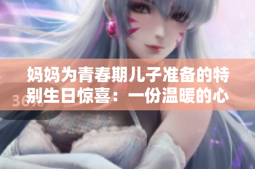 媽媽為青春期兒子準(zhǔn)備的特別生日驚喜：一份溫暖的心意與成長的陪伴