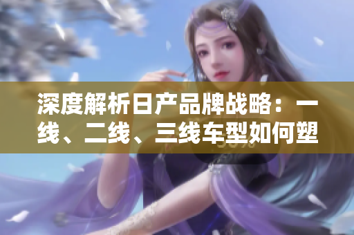 深度解析日產(chǎn)品牌戰(zhàn)略：一線、二線、三線車型如何塑造市場地位？