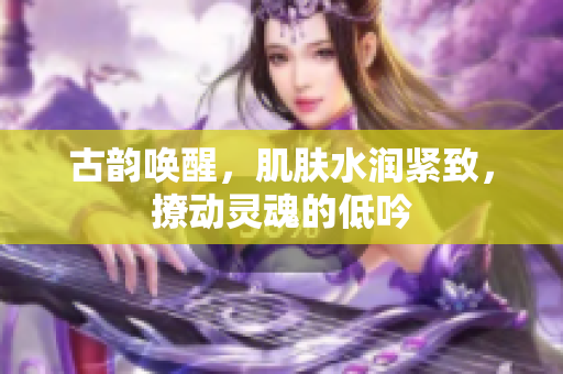 古韻喚醒，肌膚水潤緊致，撩動靈魂的低吟