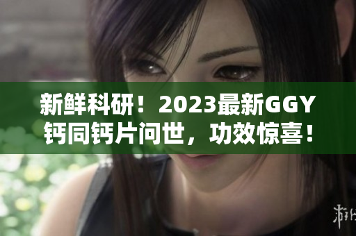 新鮮科研！2023最新GGY鈣同鈣片問世，功效驚喜！