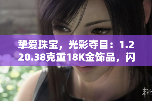 摯愛(ài)珠寶，光彩奪目：1.220.38克重18K金飾品，閃耀華美