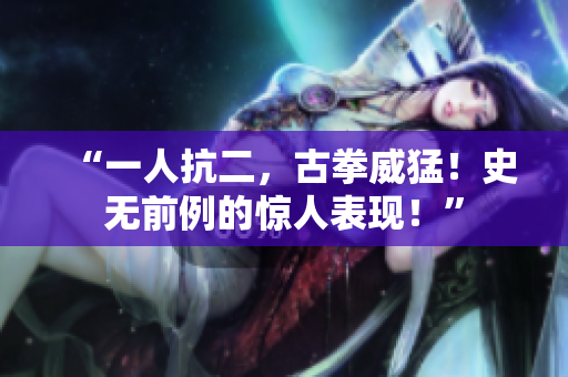 “一人抗二，古拳威猛！史無前例的驚人表現(xiàn)！”