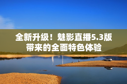 全新升級！魅影直播5.3版帶來的全面特色體驗