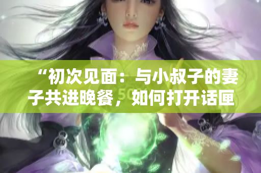 “初次見面：與小叔子的妻子共進晚餐，如何打開話匣子？”