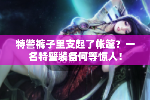 特警褲子里支起了帳篷？一名特警裝備何等驚人！