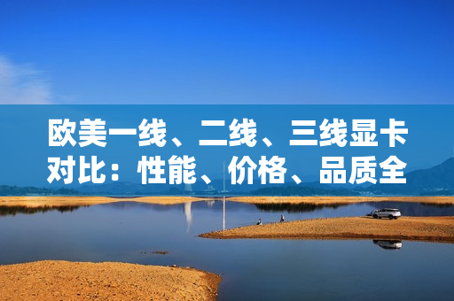 歐美一線、二線、三線顯卡對(duì)比：性能、價(jià)格、品質(zhì)全面解析
