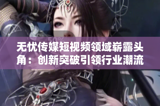 無(wú)憂傳媒短視頻領(lǐng)域嶄露頭角：創(chuàng)新突破引領(lǐng)行業(yè)潮流