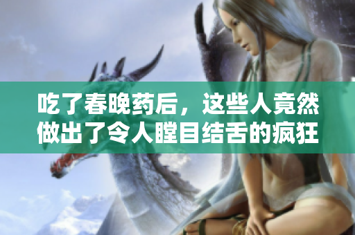 吃了春晚藥后，這些人竟然做出了令人瞠目結(jié)舌的瘋狂舉動(dòng)!